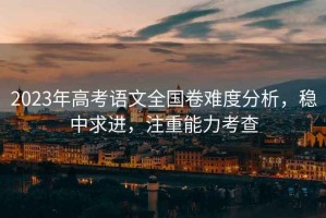 2023年高考語文全國卷難度分析，穩(wěn)中求進，注重能力考查