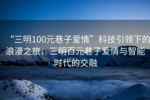 “三明100元巷子愛情”科技引領(lǐng)下的浪漫之旅，三明百元巷子愛情與智能時(shí)代的交融