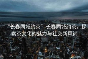 “長(zhǎng)春同城約茶”長(zhǎng)春同城約茶，探索茶文化的魅力與社交新風(fēng)尚