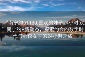 “南寧約p1130.喜歡的妹子24小時(shí).cc”南寧約P新動(dòng)態(tài)，探索約會(huì)的數(shù)字時(shí)代與心儀女子的24小時(shí)之旅