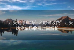 “汕頭站停車場(chǎng)什么時(shí)候收費(fèi)”汕頭站停車場(chǎng)收費(fèi)時(shí)間解析