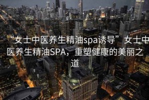 “女士中醫(yī)養(yǎng)生精油spa誘導(dǎo)”女士中醫(yī)養(yǎng)生精油SPA，重塑健康的美麗之道