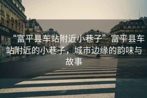 “富平縣車站附近小巷子”富平縣車站附近的小巷子，城市邊緣的韻味與故事
