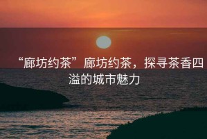 “廊坊約茶”廊坊約茶，探尋茶香四溢的城市魅力