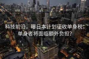 科技前沿，曝日本計劃征收單身稅，單身者將面臨額外負(fù)擔(dān)？