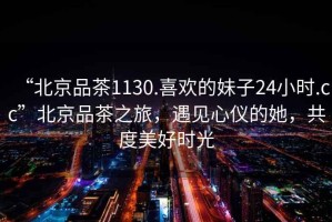 “北京品茶1130.喜歡的妹子24小時.cc”北京品茶之旅，遇見心儀的她，共度美好時光
