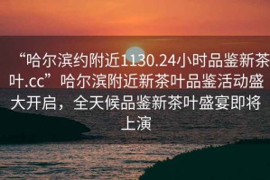 “哈爾濱約附近1130.24小時品鑒新茶葉.cc”哈爾濱附近新茶葉品鑒活動盛大開啟，全天候品鑒新茶葉盛宴即將上演