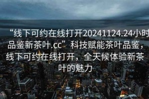 “線下可約在線打開20241124.24小時品鑒新茶葉.cc”科技賦能茶葉品鑒，線下可約在線打開，全天候體驗新茶葉的魅力