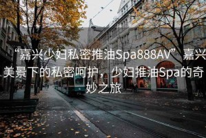 “嘉興少婦私密推油Spa888AV”嘉興美景下的私密呵護(hù)，少婦推油Spa的奇妙之旅