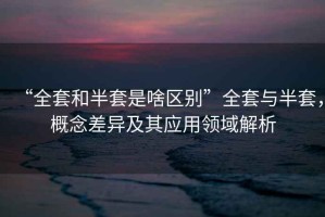 “全套和半套是啥區(qū)別”全套與半套，概念差異及其應用領域解析