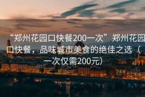 “鄭州花園口快餐200一次”鄭州花園口快餐，品味城市美食的絕佳之選（一次僅需200元）