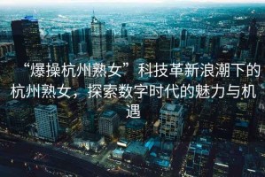 “爆操杭州熟女”科技革新浪潮下的杭州熟女，探索數(shù)字時代的魅力與機遇
