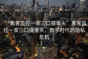 “黑客監(jiān)控一家三口攝像頭”黑客監(jiān)控一家三口攝像頭，數(shù)字時代的隱私危機