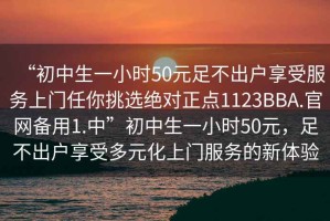 “初中生一小時(shí)50元足不出戶享受服務(wù)上門任你挑選絕對正點(diǎn)1123BBA.官網(wǎng)備用1.中”初中生一小時(shí)50元，足不出戶享受多元化上門服務(wù)的新體驗(yàn)