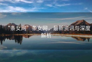 “條女網(wǎng)”條女網(wǎng)，最新資訊與深度解析