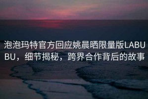 泡泡瑪特官方回應(yīng)姚晨曬限量版LABUBU，細(xì)節(jié)揭秘，跨界合作背后的故事