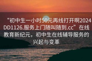 “初中生一小時(shí)50元再線打開啊2024DD1126.服務(wù)上門隨叫隨到.cc”在線教育新紀(jì)元，初中生在線輔導(dǎo)服務(wù)的興起與變革