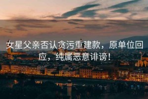 女星父親否認(rèn)貪污重建款，原單位回應(yīng)，純屬惡意誹謗！