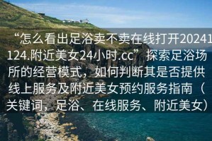 “怎么看出足浴賣不賣在線打開(kāi)20241124.附近美女24小時(shí).cc”探索足浴場(chǎng)所的經(jīng)營(yíng)模式，如何判斷其是否提供線上服務(wù)及附近美女預(yù)約服務(wù)指南（關(guān)鍵詞，足浴、在線服務(wù)、附近美女）