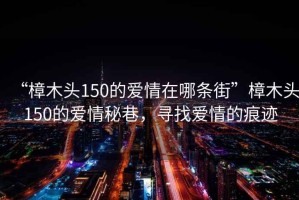 “樟木頭150的愛(ài)情在哪條街”樟木頭150的愛(ài)情秘巷，尋找愛(ài)情的痕跡