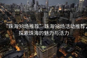 “珠海98場推薦”珠海98場活動推薦，探索珠海的魅力與活力