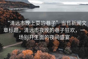 “清遠市晚上耍的巷子”當日新聞文章標題，清遠市夜晚的巷子狂歡，一場別開生面的夜間盛宴