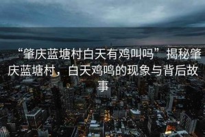 “肇慶藍塘村白天有雞叫嗎”揭秘肇慶藍塘村，白天雞鳴的現(xiàn)象與背后故事