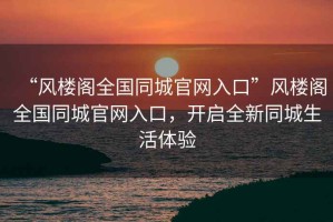 “風(fēng)樓閣全國(guó)同城官網(wǎng)入口”風(fēng)樓閣全國(guó)同城官網(wǎng)入口，開啟全新同城生活體驗(yàn)
