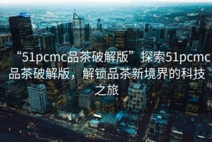 “51pcmc品茶破解版”探索51pcmc品茶破解版，解鎖品茶新境界的科技之旅