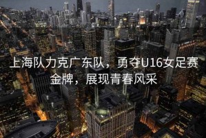 上海隊力克廣東隊，勇奪U16女足賽金牌，展現(xiàn)青春風采