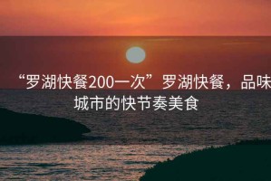 “羅湖快餐200一次”羅湖快餐，品味城市的快節(jié)奏美食