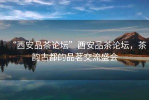 “西安品茶論壇”西安品茶論壇，茶韻古都的品茗交流盛會