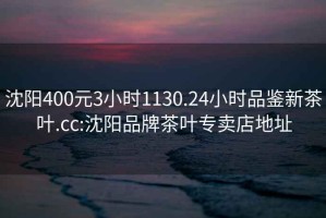 沈陽(yáng)400元3小時(shí)1130.24小時(shí)品鑒新茶葉.cc:沈陽(yáng)品牌茶葉專賣店地址