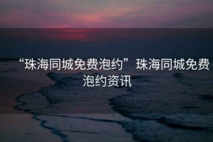“珠海同城免費(fèi)泡約”珠海同城免費(fèi)泡約資訊