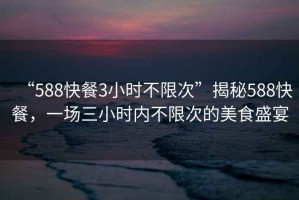 “588快餐3小時(shí)不限次”揭秘588快餐，一場(chǎng)三小時(shí)內(nèi)不限次的美食盛宴