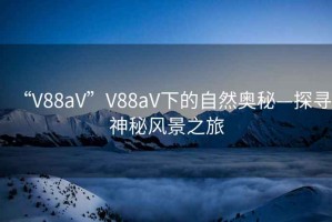 “V88aV”V88aV下的自然奧秘—探尋神秘風(fēng)景之旅