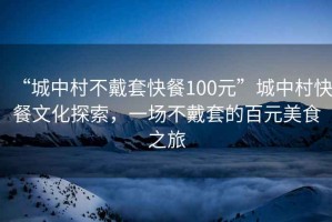 “城中村不戴套快餐100元”城中村快餐文化探索，一場不戴套的百元美食之旅