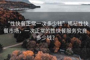 “性快餐正常一次多少錢(qián)”揭秘性快餐市場(chǎng)，一次正常的性快餐服務(wù)究竟多少錢(qián)？