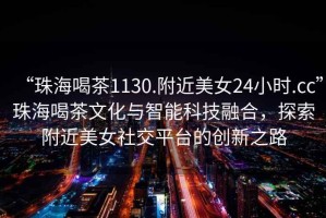 “珠海喝茶1130.附近美女24小時.cc”珠海喝茶文化與智能科技融合，探索附近美女社交平臺的創(chuàng)新之路