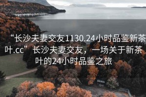 “長沙夫妻交友1130.24小時品鑒新茶葉.cc”長沙夫妻交友，一場關于新茶葉的24小時品鑒之旅