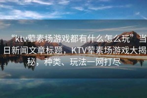 “ktv葷素場游戲都有什么怎么玩”當(dāng)日新聞文章標(biāo)題，KTV葷素場游戲大揭秘，種類、玩法一網(wǎng)打盡