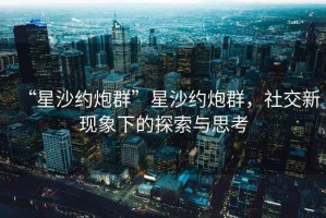 “星沙約炮群”星沙約炮群，社交新現(xiàn)象下的探索與思考