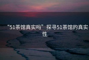 “51茶館真實嗎”探尋51茶館的真實性