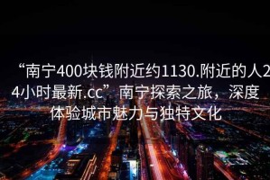 “南寧400塊錢附近約1130.附近的人24小時(shí)最新.cc”南寧探索之旅，深度體驗(yàn)城市魅力與獨(dú)特文化