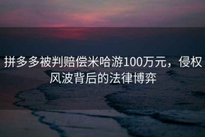 拼多多被判賠償米哈游100萬(wàn)元，侵權(quán)風(fēng)波背后的法律博弈