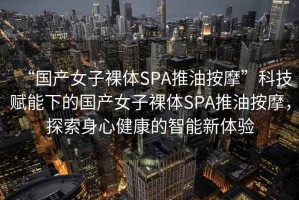 “國(guó)產(chǎn)女子裸體SPA推油按摩”科技賦能下的國(guó)產(chǎn)女子裸體SPA推油按摩，探索身心健康的智能新體驗(yàn)