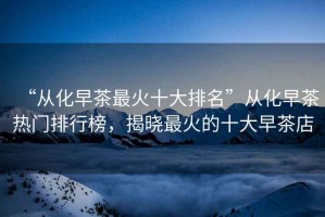 “從化早茶最火十大排名”從化早茶熱門(mén)排行榜，揭曉最火的十大早茶店