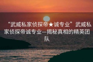 “武威私家偵探帝★誠專業(yè)”武威私家偵探帝誠專業(yè)—揭秘真相的精英團(tuán)隊(duì)