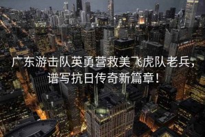 廣東游擊隊英勇營救美飛虎隊老兵，譜寫抗日傳奇新篇章！