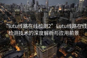 “l(fā)utu線路在線檢測2”Lutu線路在線檢測技術(shù)的深度解析與應(yīng)用前景